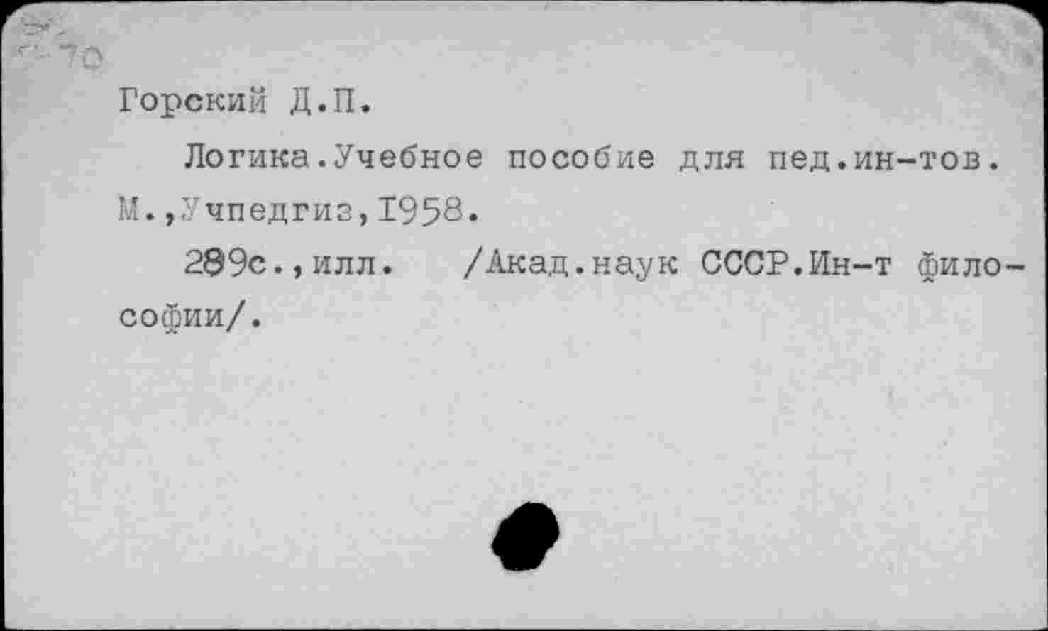 ﻿Горский Д.П.
Логика.Учебное пособие для пед.ин-тов. М.,Учпедгиз,1958«
299с.,илл. /Акад.наук СССР.Ин-т фило Софии/.